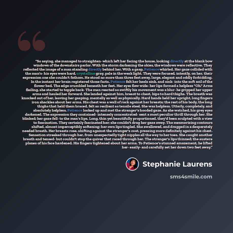 “So saying, she managed to straighten- which left her facing the house, looking directly at the blank bow windows of the downstairs parlor. With the storm darkening the skies, the windows were reflective. They reflected the image of a man standing directly behind her. With a gasp, Patience whirled…” quote by Stephanie Laurens