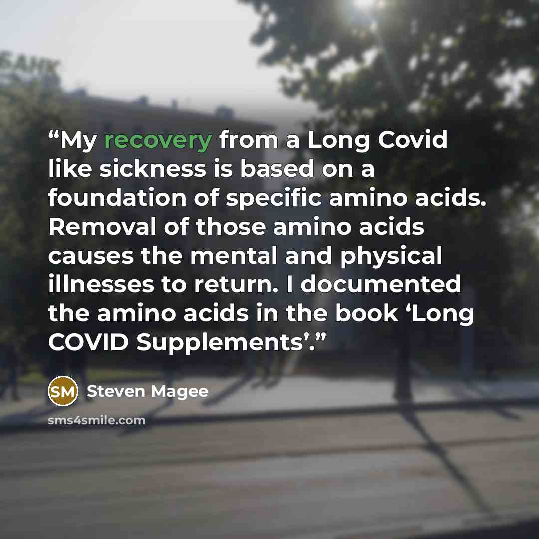 “My recovery from a Long Covid like sickness is based on a foundation of specific amino acids. Removal of those amino acids causes the mental and physical illnesses to return. I documented the amino acids in the book ‘Long COVID Supplements’.” quote by Steven Magee