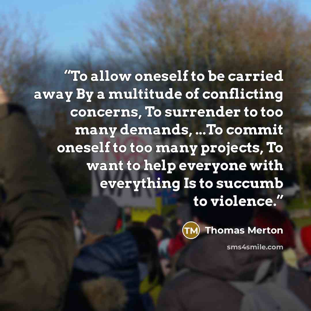 “To allow oneself to be carried away By a multitude of conflicting concerns, To surrender to too many demands, ...To commit oneself to too many projects, To want to help everyone with everything Is to succumb to violence.” quote by Thomas Merton