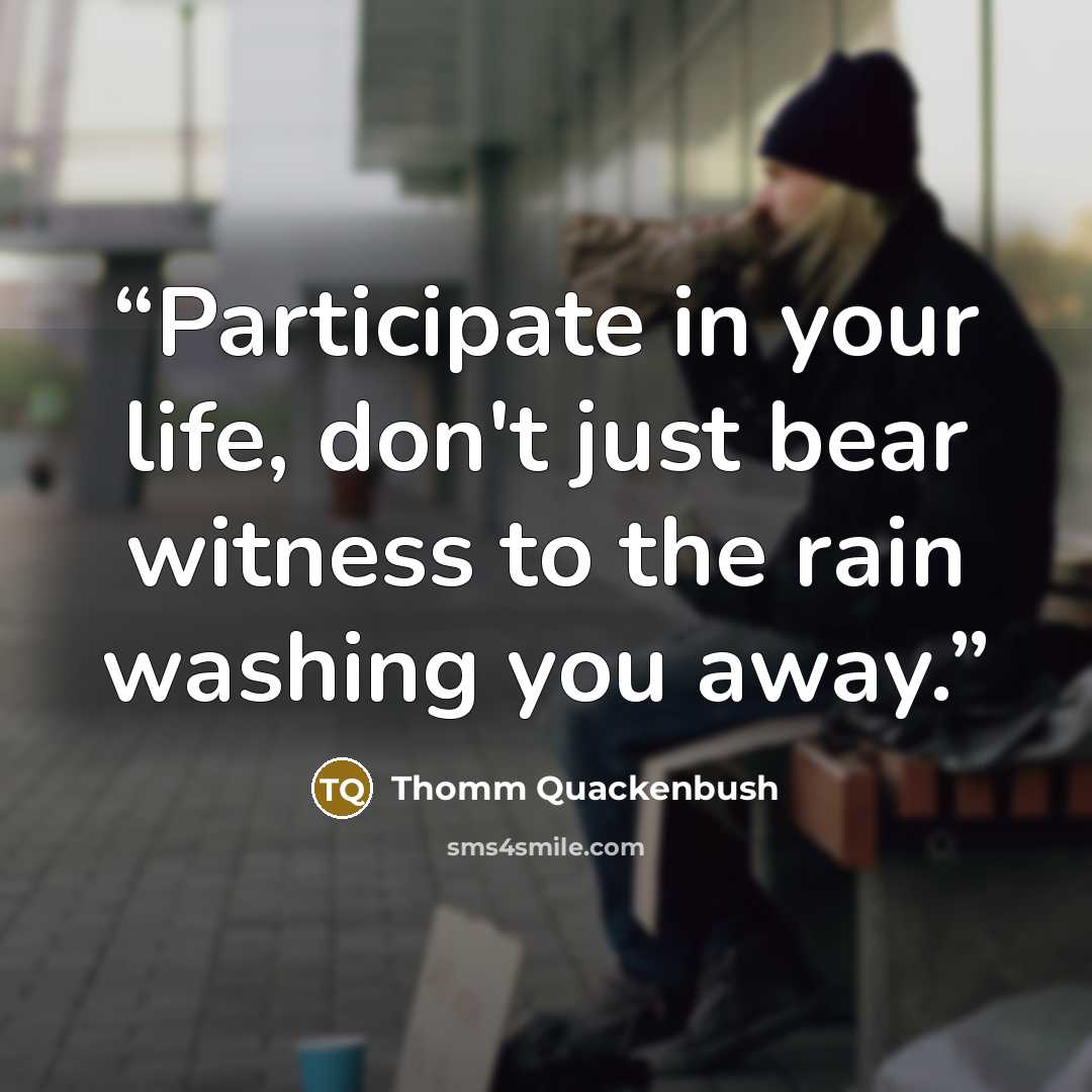 “Participate in your life, don't just bear witness to the rain washing you away.” quote by Thomm Quackenbush