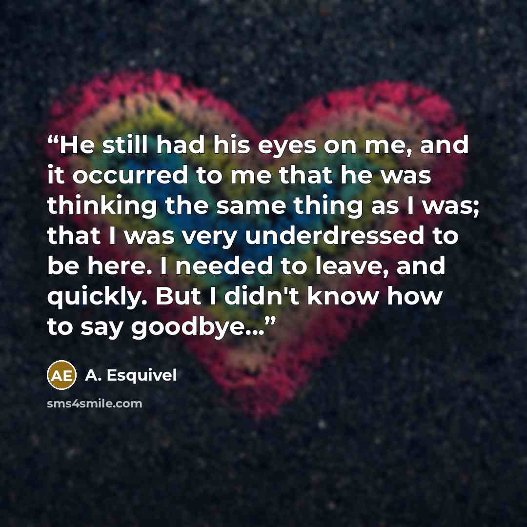 “He still had his eyes on me, and it occurred to me that he was thinking the same thing as I was; that I was very underdressed to be here. I needed to leave, and quickly. But I didn't know how to say goodbye...” quote by A. Esquivel