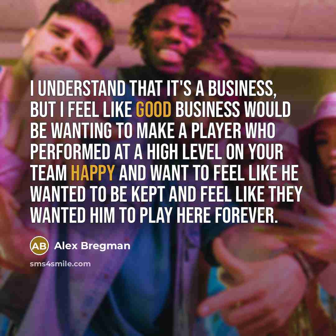 “I understand that it's a business, but I feel like good business would be wanting to make a player who performed at a high level on your team happy and want to feel like he wanted to be kept and feel like they wanted him to play here forever.” quote by Alex Bregman