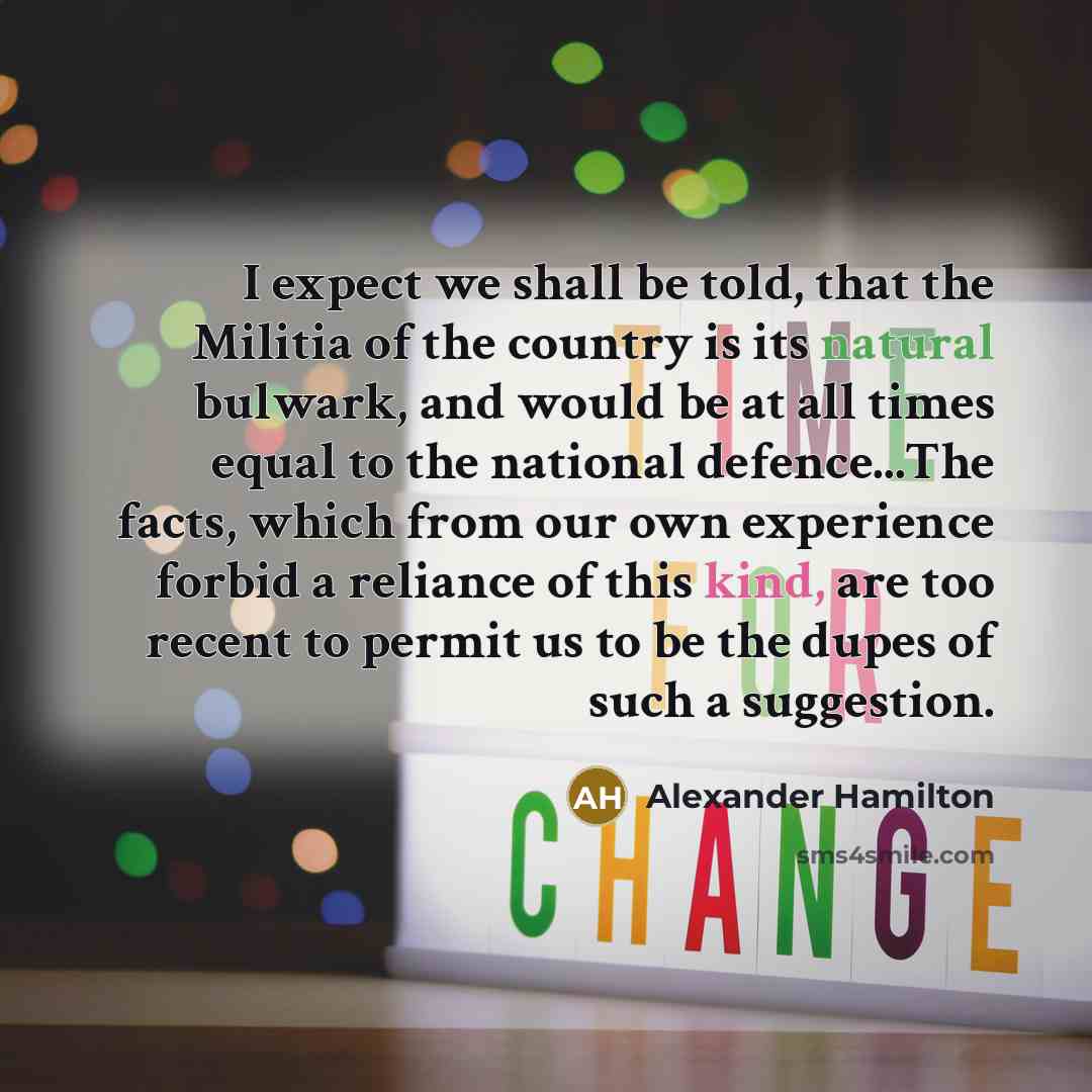 “I expect we shall be told, that the Militia of the country is its natural bulwark, and would be at all times equal to the national defence...The facts, which from our own experience forbid a reliance of this kind, are too recent to permit us to be the dupes of such a suggestion.” quote by Alexander Hamilton