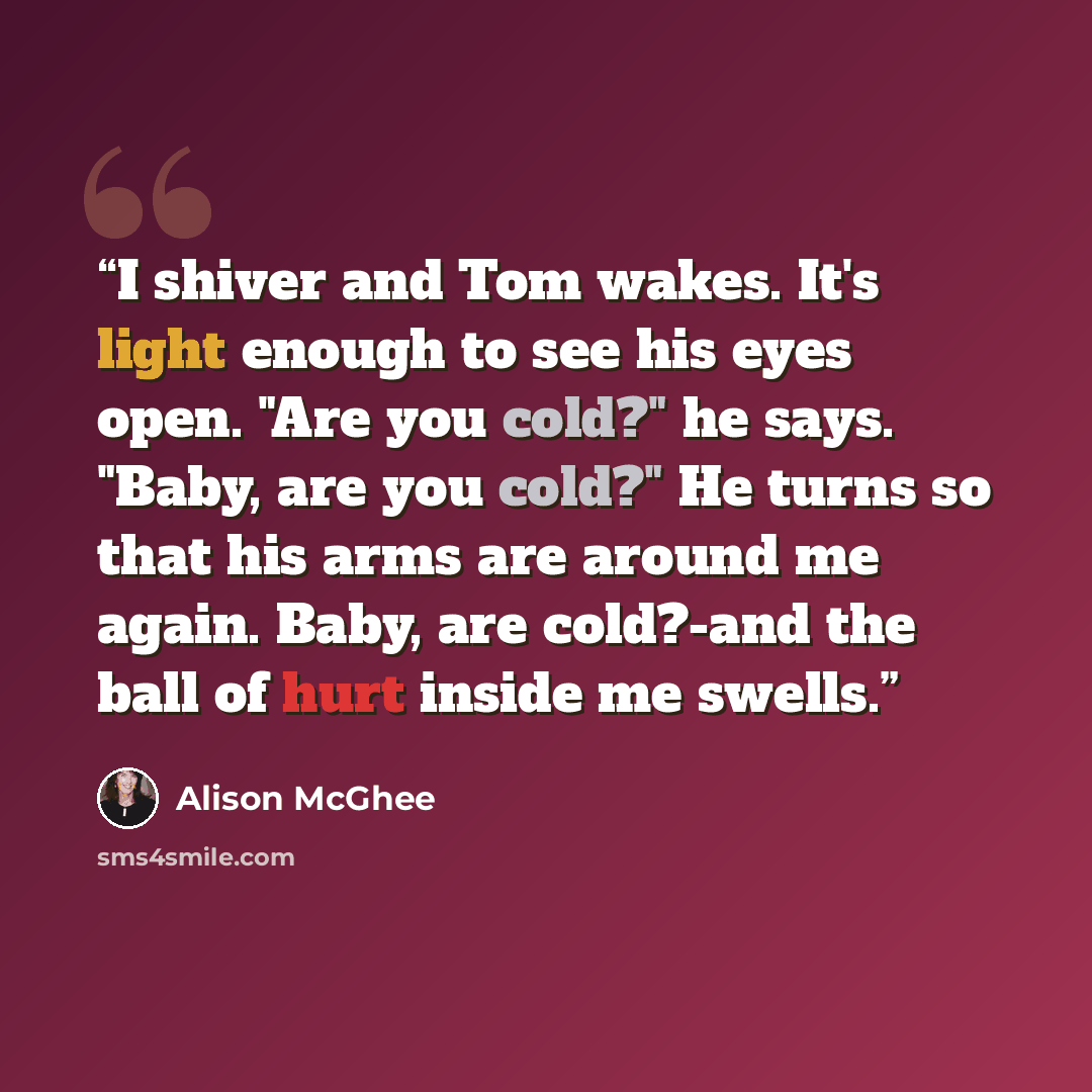 “I shiver and Tom wakes. It's light enough to see his eyes open. "Are you cold?" he says. "Baby, are you cold?" He turns so that his arms are around me again. Baby, are cold?-and the ball of hurt inside me swells.” quote by Alison McGhee