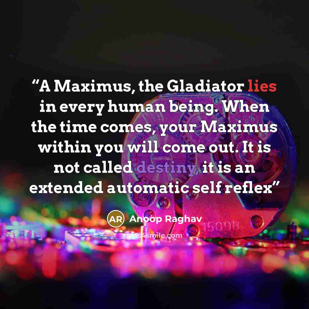 “A Maximus, the Gladiator lies in every human being. When the time comes, your Maximus within you will come out. It is not called destiny, it is an extended automatic self reflex” quote by Anoop Raghav