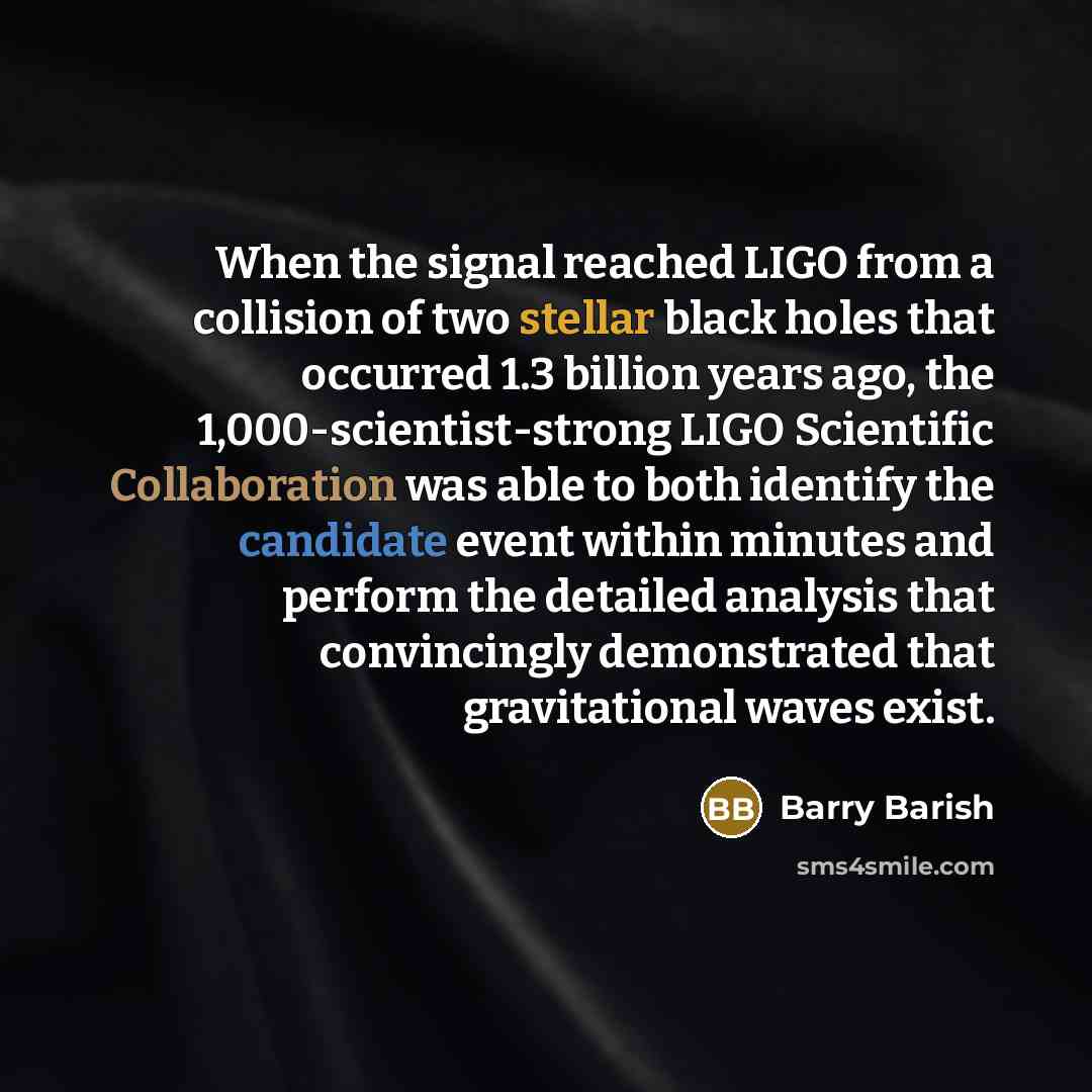 “When the signal reached LIGO from a collision of two stellar black holes that occurred 1.3 billion years ago, the 1,000-scientist-strong LIGO Scientific Collaboration was able to both identify the candidate event within minutes and perform the detailed analysis that convincingly demonstrated that…” quote by Barry Barish