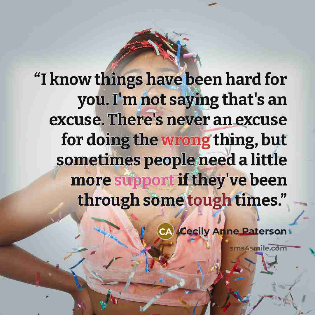 “I know things have been hard for you. I'm not saying that's an excuse. There's never an excuse for doing the wrong thing, but sometimes people need a little more support if they've been through some tough times.” quote by Cecily Anne Paterson