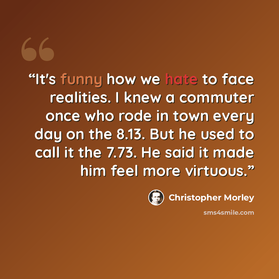 “It's funny how we hate to face realities. I knew a commuter once who rode in town every day on the 8.13. But he used to call it the 7.73. He said it made him feel more virtuous.” quote by Christopher Morley