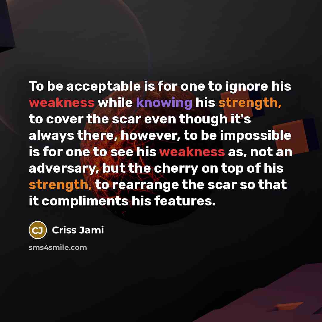 “To be acceptable is for one to ignore his weakness while knowing his strength, to cover the scar even though it's always there, however, to be impossible is for one to see his weakness as, not an adversary, but the cherry on top of his strength, to rearrange the scar so that it compliments his…” quote by Criss Jami