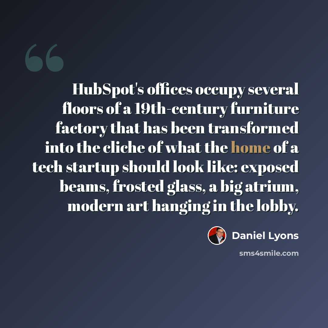 “HubSpot's offices occupy several floors of a 19th-century furniture factory that has been transformed into the cliche of what the home of a tech startup should look like: exposed beams, frosted glass, a big atrium, modern art hanging in the lobby.” quote by Daniel Lyons