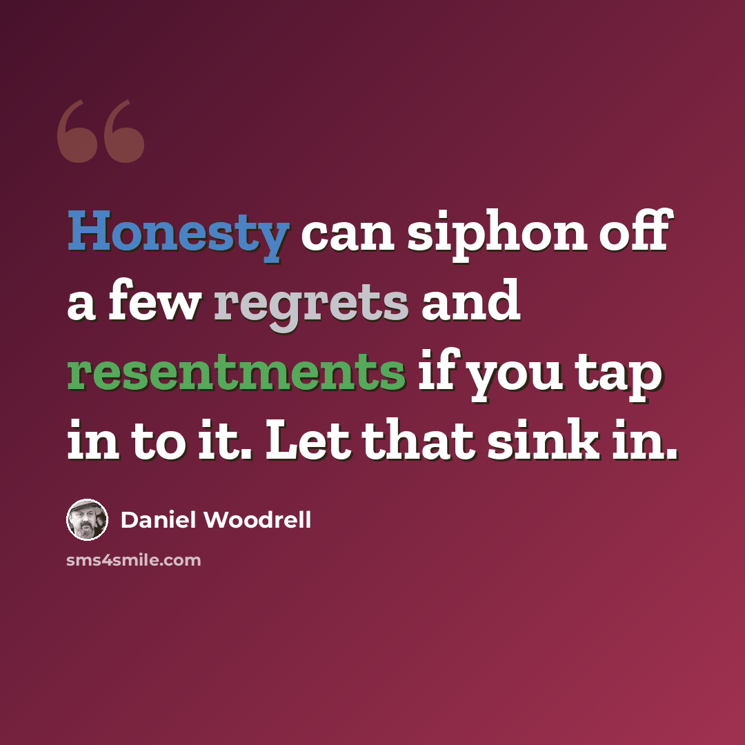 “Honesty can siphon off a few regrets and resentments if you tap in to it. Let that sink in.” quote by Daniel Woodrell
