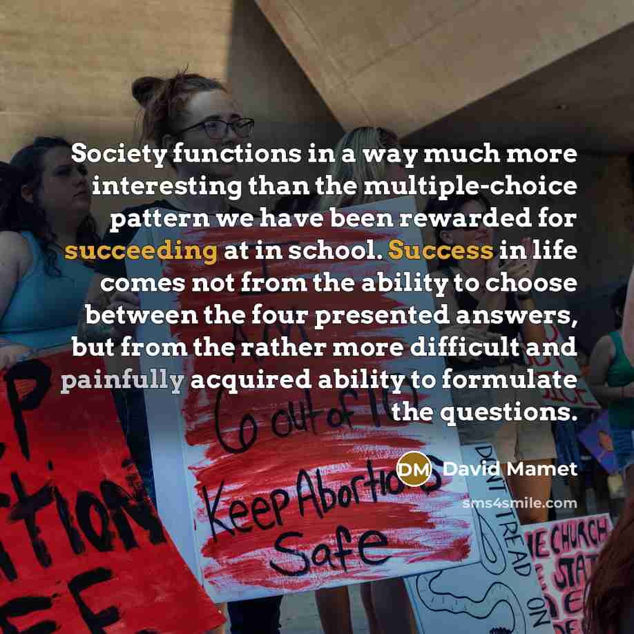 “Society functions in a way much more interesting than the multiple-choice pattern we have been rewarded for succeeding at in school. Success in life comes not from the ability to choose between the four presented answers, but from the rather more difficult and painfully acquired ability to…” quote by David Mamet
