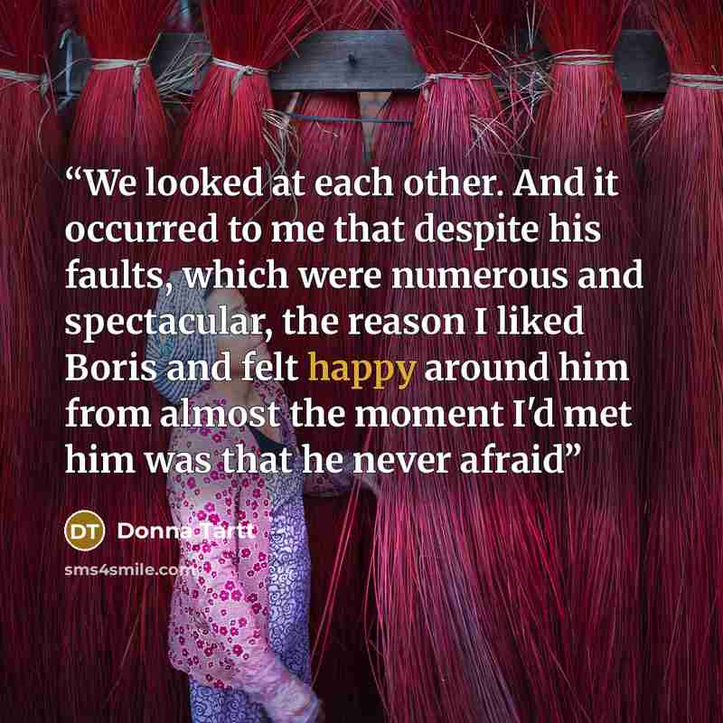 “We looked at each other. And it occurred to me that despite his faults, which were numerous and spectacular, the reason I liked Boris and felt happy around him from almost the moment I'd met him was that he never afraid” quote by Donna Tartt