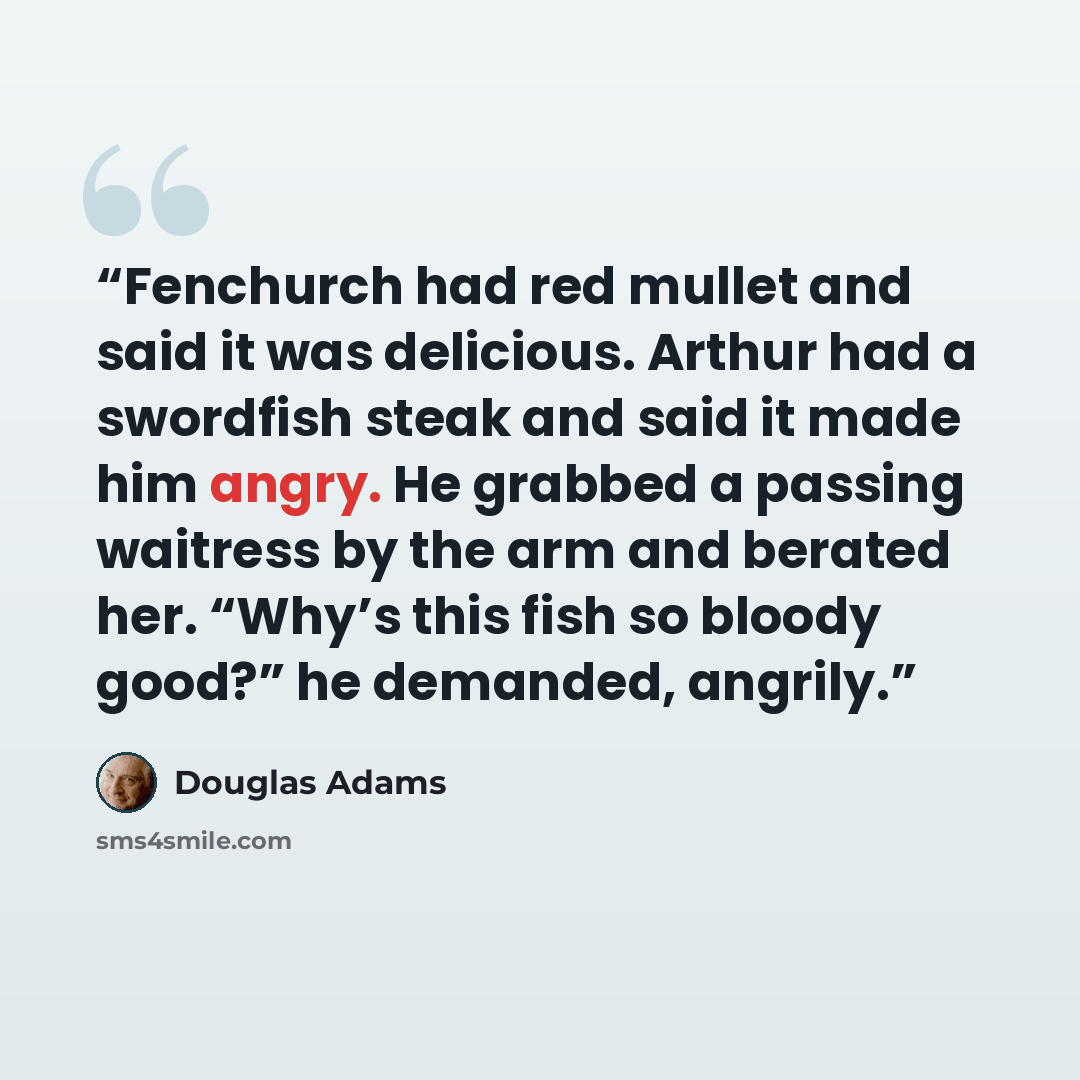 “Fenchurch had red mullet and said it was delicious. Arthur had a swordfish steak and said it made him angry. He grabbed a passing waitress by the arm and berated her. “Why’s this fish so bloody good?” he demanded, angrily.” quote by Douglas Adams
