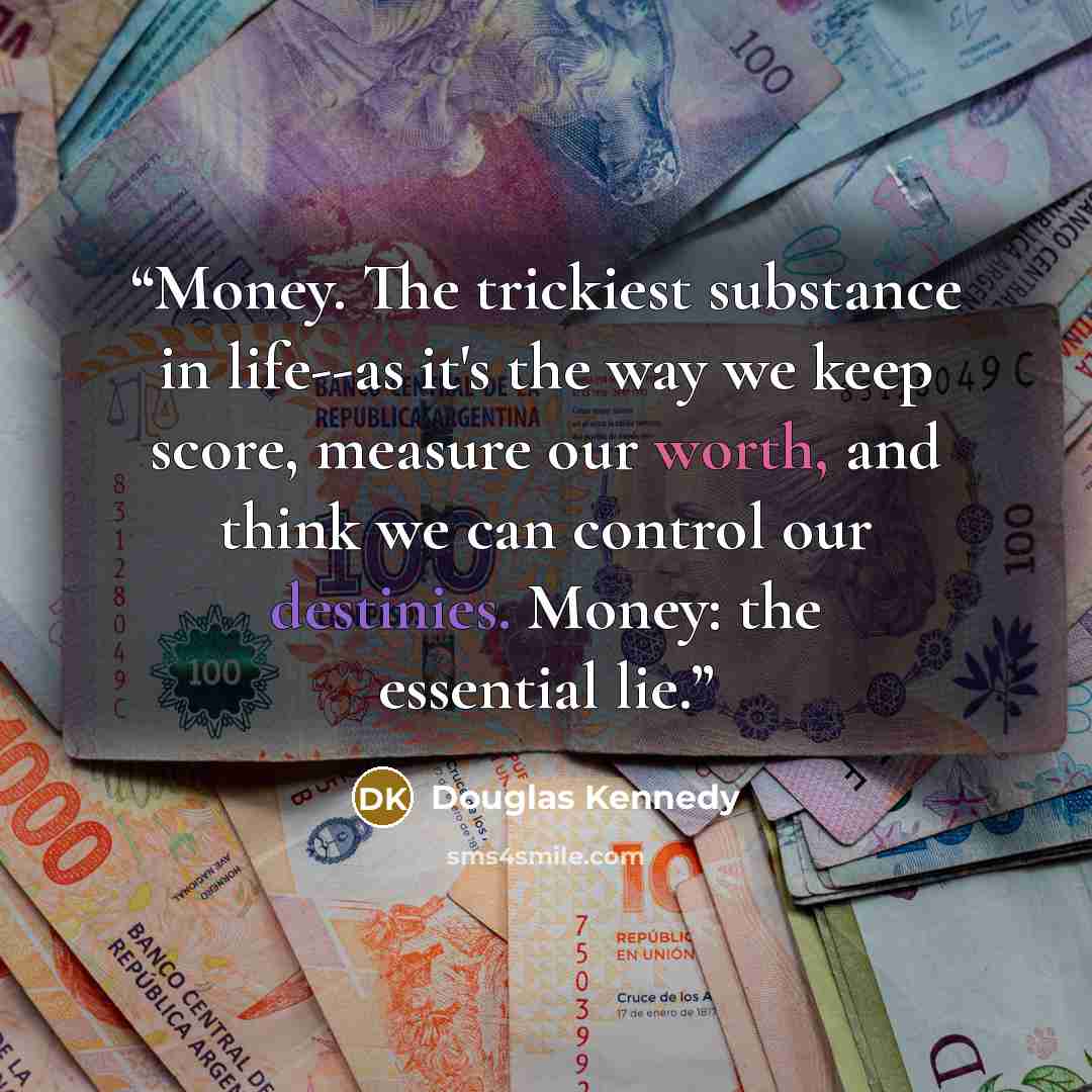 “Money. The trickiest substance in life--as it's the way we keep score, measure our worth, and think we can control our destinies. Money: the essential lie.” quote by Douglas Kennedy