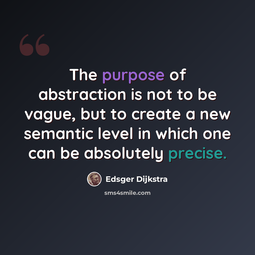 “The purpose of abstraction is not to be vague, but to create a new semantic level in which one can be absolutely precise.” quote by Edsger Dijkstra
