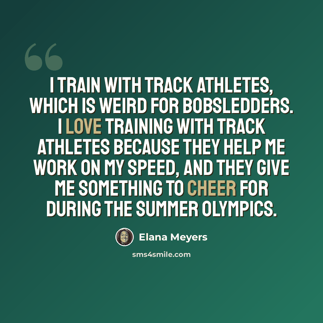 “I train with track athletes, which is weird for bobsledders. I love training with track athletes because they help me work on my speed, and they give me something to cheer for during the Summer Olympics.” quote by Elana Meyers