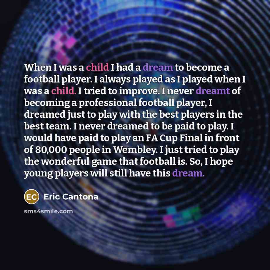 “When I was a child I had a dream to become a football player. I always played as I played when I was a child. I tried to improve. I never dreamt of becoming a professional football player, I dreamed just to play with the best players in the best team. I never dreamed to be paid to play. I would…” quote by Eric Cantona