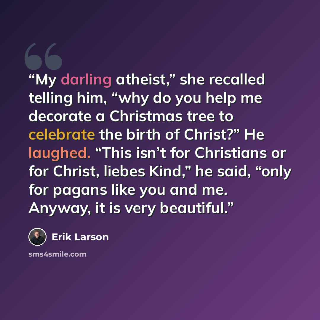 “My darling atheist,” she recalled telling him, “why do you help me decorate a Christmas tree to celebrate the birth of Christ?” He laughed. “This isn’t for Christians or for Christ, liebes Kind,” he said, “only for pagans like you and me. Anyway, it is very beautiful.” quote by Erik Larson