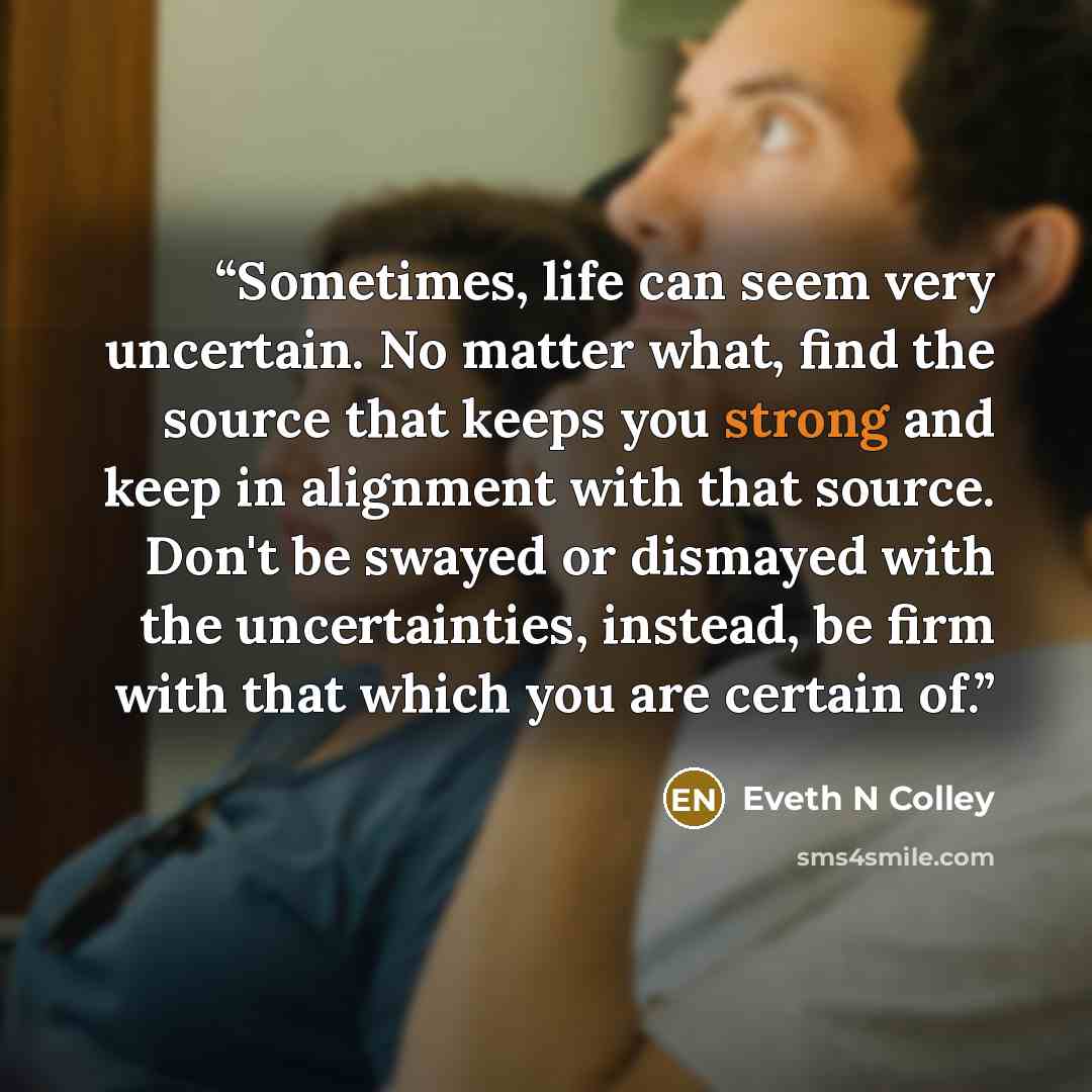 “Sometimes, life can seem very uncertain. No matter what, find the source that keeps you strong and keep in alignment with that source. Don't be swayed or dismayed with the uncertainties, instead, be firm with that which you are certain of.” quote by Eveth N Colley