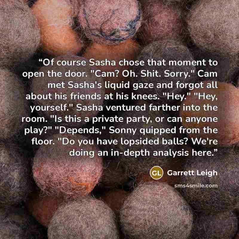 “Of course Sasha chose that moment to open the door. "Cam? Oh. Shit. Sorry." Cam met Sasha's liquid gaze and forgot all about his friends at his knees. "Hey." "Hey, yourself." Sasha ventured farther into the room. "Is this a private party, or can anyone play?" "Depends," Sonny quipped from the…” quote by Garrett Leigh