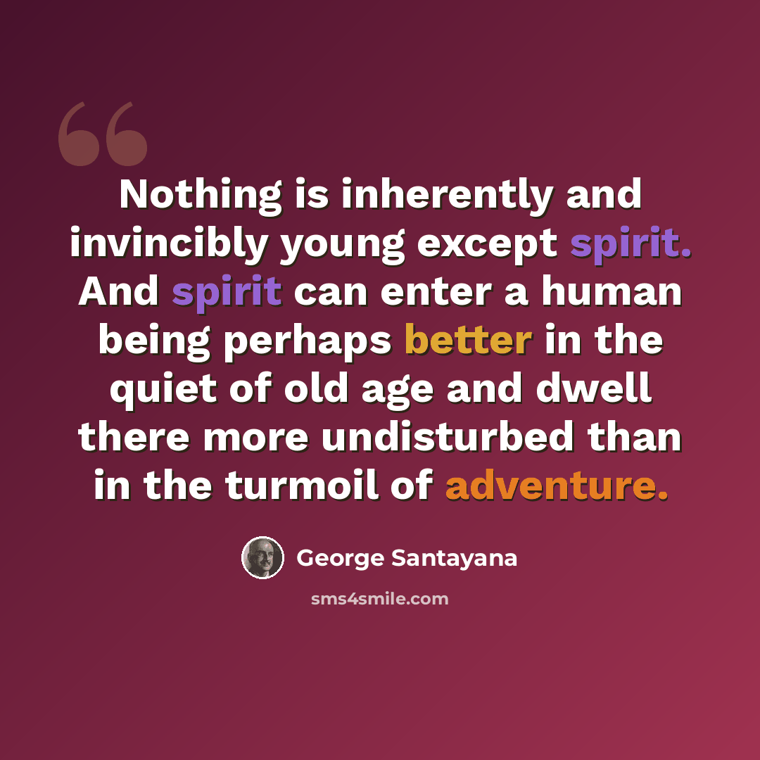 “Nothing is inherently and invincibly young except spirit. And spirit can enter a human being perhaps better in the quiet of old age and dwell there more undisturbed than in the turmoil of adventure.” quote by George Santayana