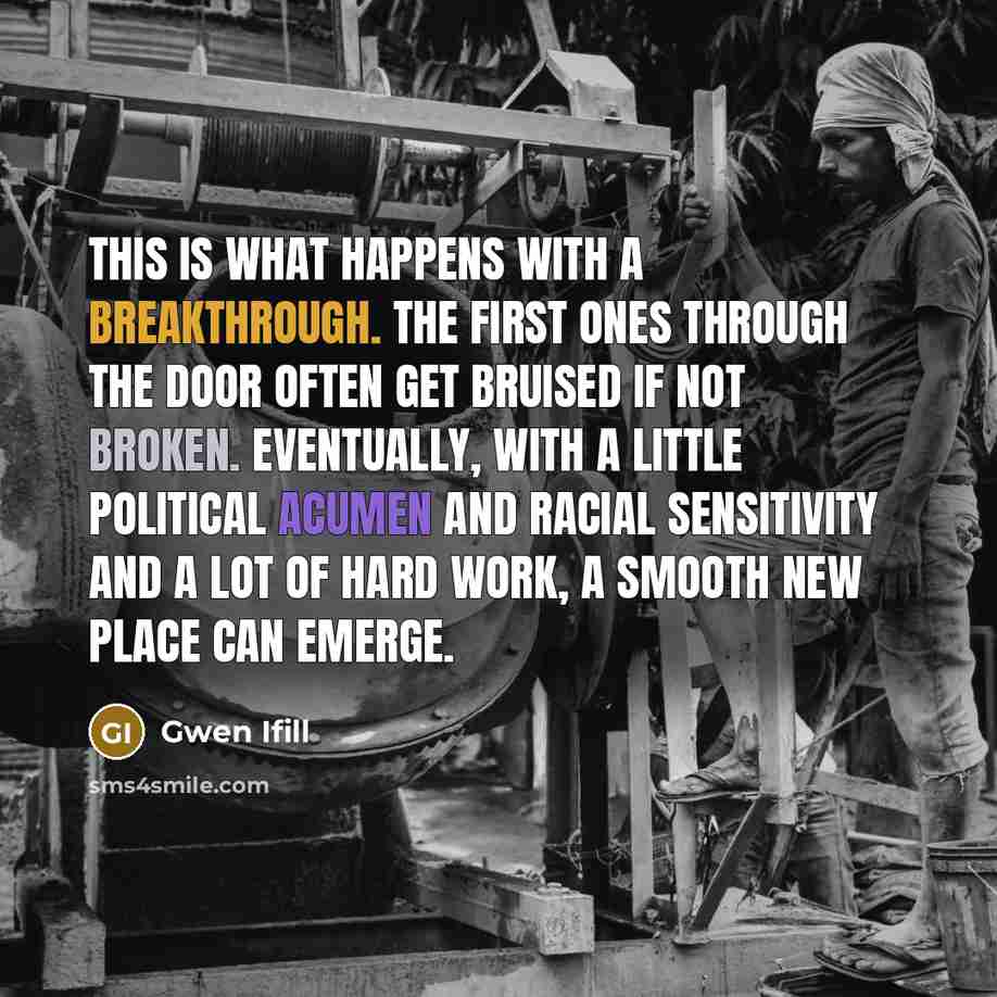 “This is what happens with a breakthrough. The first ones through the door often get bruised if not broken. Eventually, with a little political acumen and racial sensitivity and a lot of hard work, a smooth new place can emerge.” quote by Gwen Ifill