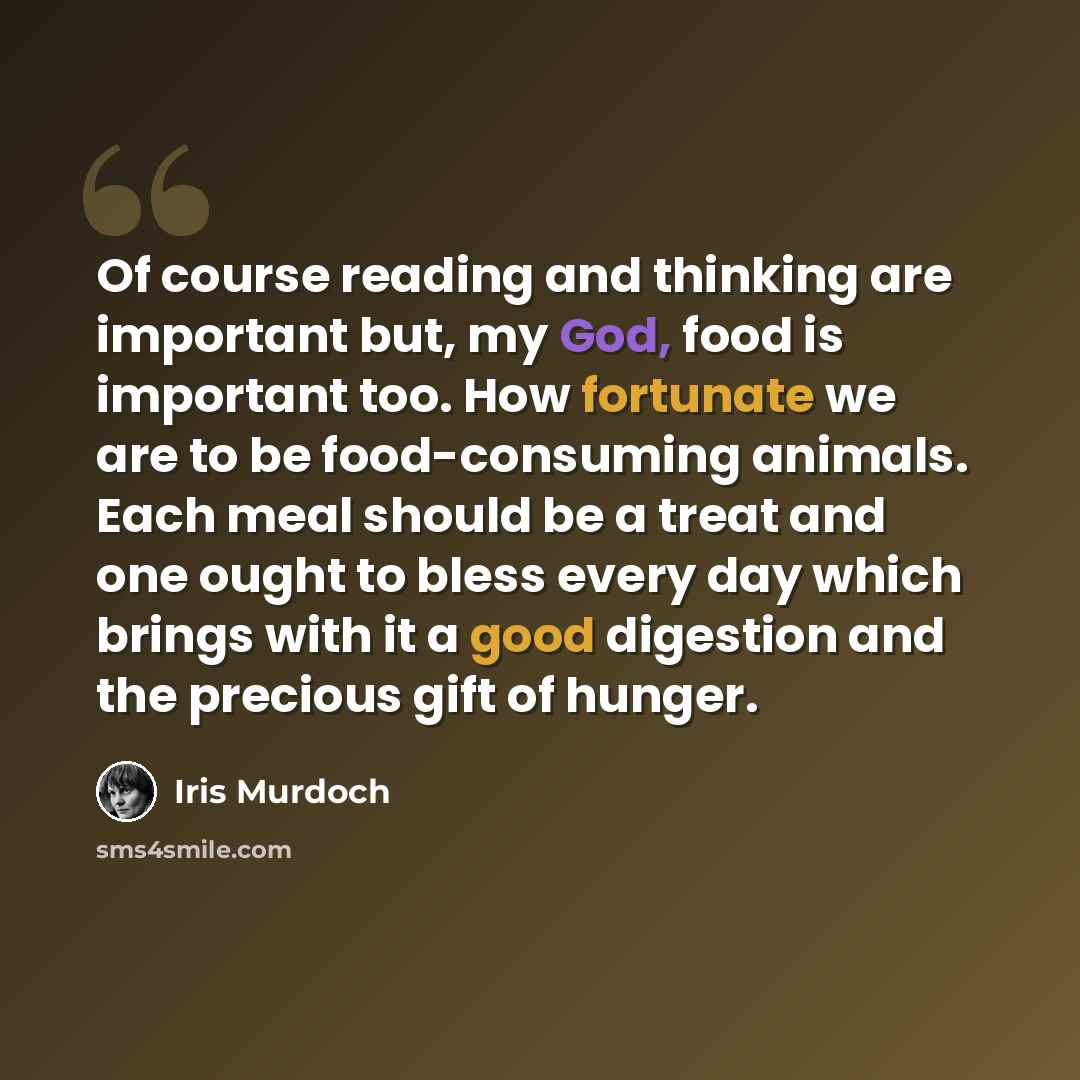 “Of course reading and thinking are important but, my God, food is important too. How fortunate we are to be food-consuming animals. Each meal should be a treat and one ought to bless every day which brings with it a good digestion and the precious gift of hunger.” quote by Iris Murdoch