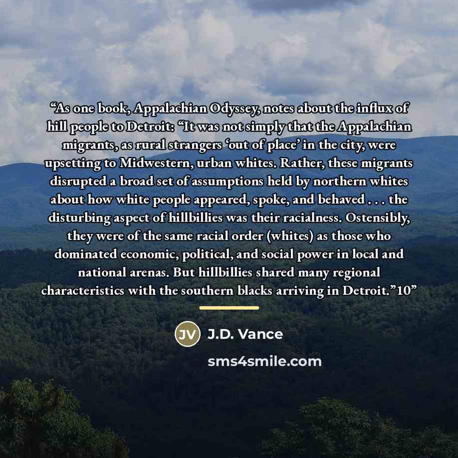 “As one book, Appalachian Odyssey, notes about the influx of hill people to Detroit: “It was not simply that the Appalachian migrants, as rural strangers ‘out of place’ in the city, were upsetting to Midwestern, urban whites. Rather, these migrants disrupted a broad set of assumptions held by…” quote by J.D. Vance
