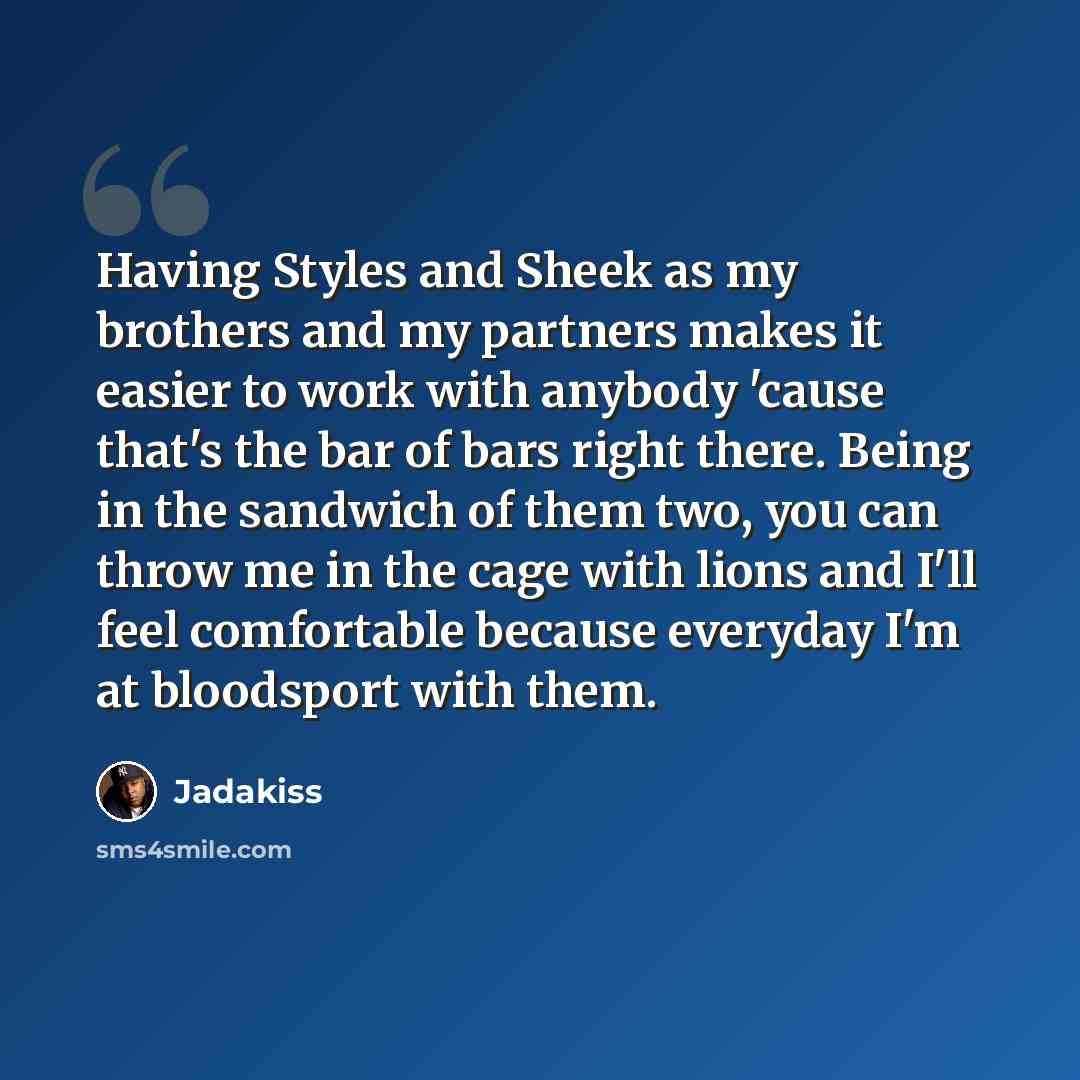 “Having Styles and Sheek as my brothers and my partners makes it easier to work with anybody 'cause that's the bar of bars right there. Being in the sandwich of them two, you can throw me in the cage with lions and I'll feel comfortable because everyday I'm at bloodsport with them.” quote by Jadakiss