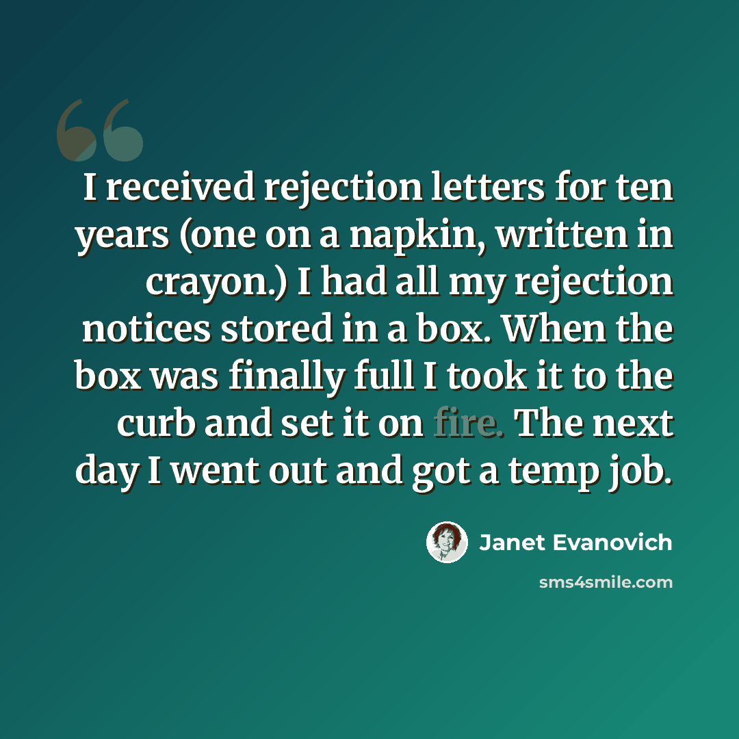 “I received rejection letters for ten years (one on a napkin, written in crayon.) I had all my rejection notices stored in a box. When the box was finally full I took it to the curb and set it on fire. The next day I went out and got a temp job.” quote by Janet Evanovich