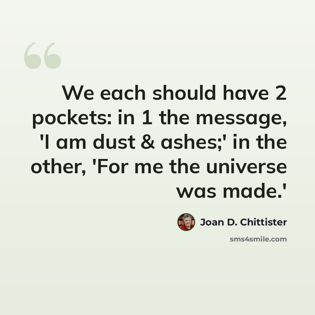 “We each should have 2 pockets: in 1 the message, 'I am dust & ashes;' in the other, 'For me the universe was made.'” quote by Joan D. Chittister