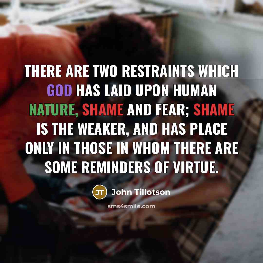 “There are two restraints which God has laid upon human nature, shame and fear; shame is the weaker, and has place only in those in whom there are some reminders of virtue.” quote by John Tillotson