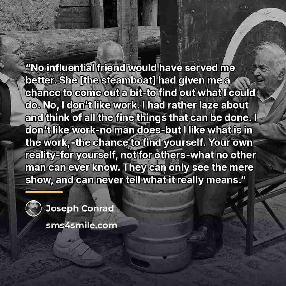 “No influential friend would have served me better. She [the steamboat] had given me a chance to come out a bit-to find out what I could do. No, I don't like work. I had rather laze about and think of all the fine things that can be done. I don't like work-no man does-but I like what is in the…” quote by Joseph Conrad
