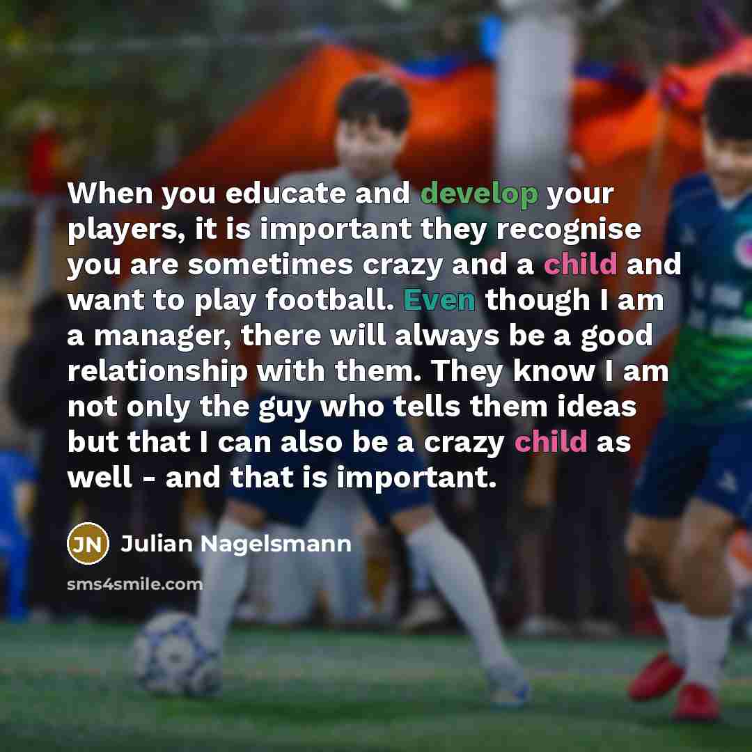 “When you educate and develop your players, it is important they recognise you are sometimes crazy and a child and want to play football. Even though I am a manager, there will always be a good relationship with them. They know I am not only the guy who tells them ideas but that I can also be a…” quote by Julian Nagelsmann