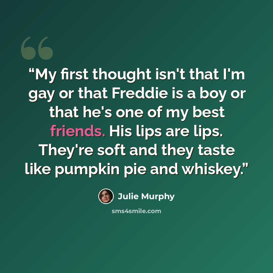 “My first thought isn't that I'm gay or that Freddie is a boy or that he's one of my best friends. His lips are lips. They're soft and they taste like pumpkin pie and whiskey.” quote by Julie Murphy