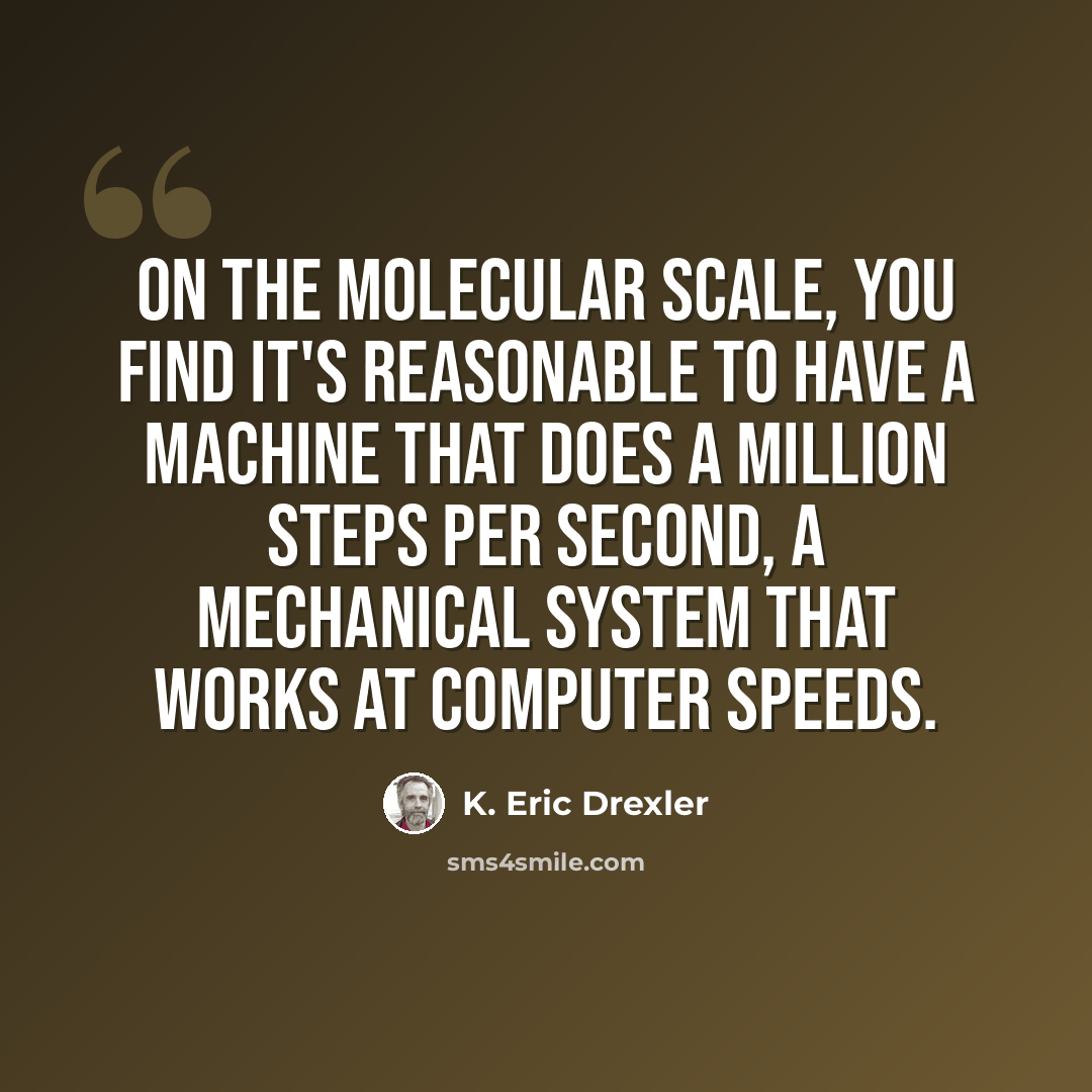 “On the molecular scale, you find it's reasonable to have a machine that does a million steps per second, a mechanical system that works at computer speeds.” quote by K. Eric Drexler