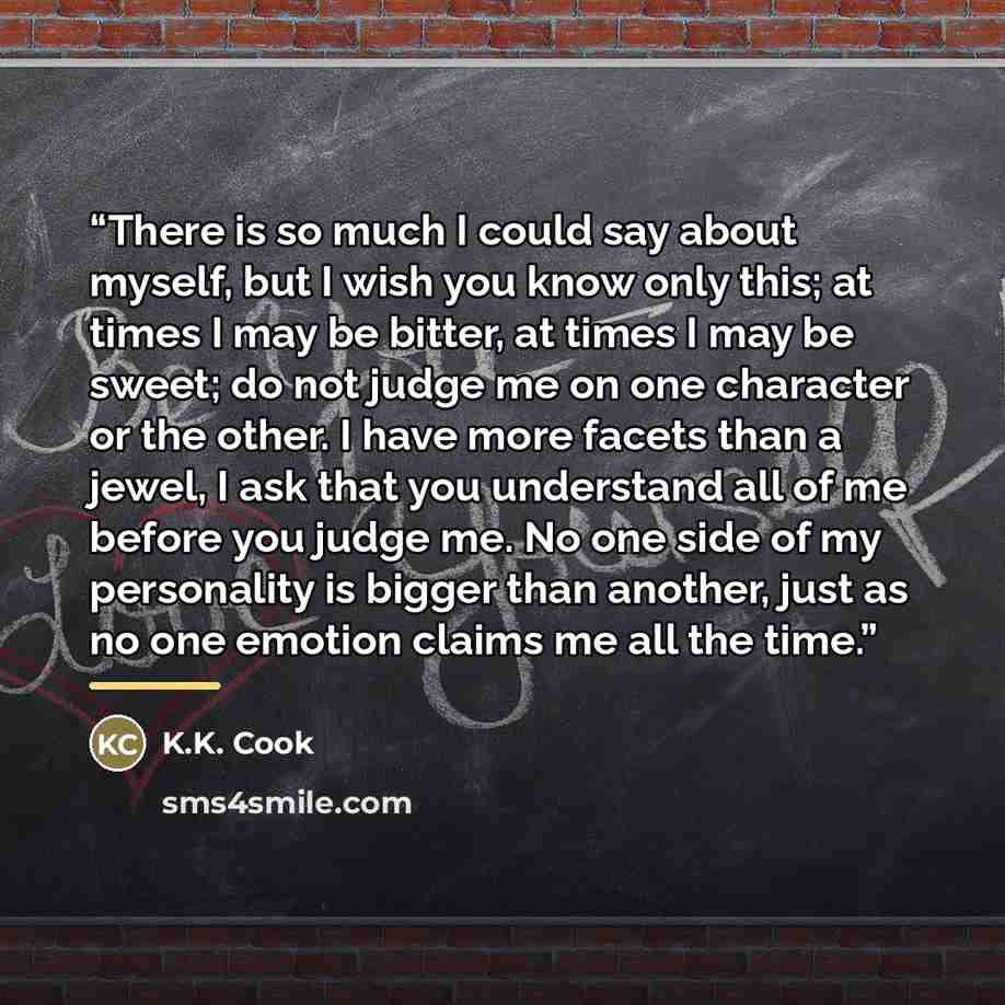 “There is so much I could say about myself, but I wish you know only this; at times I may be bitter, at times I may be sweet; do not judge me on one character or the other. I have more facets than a jewel, I ask that you understand all of me before you judge me. No one side of my personality is…” quote by K.K. Cook