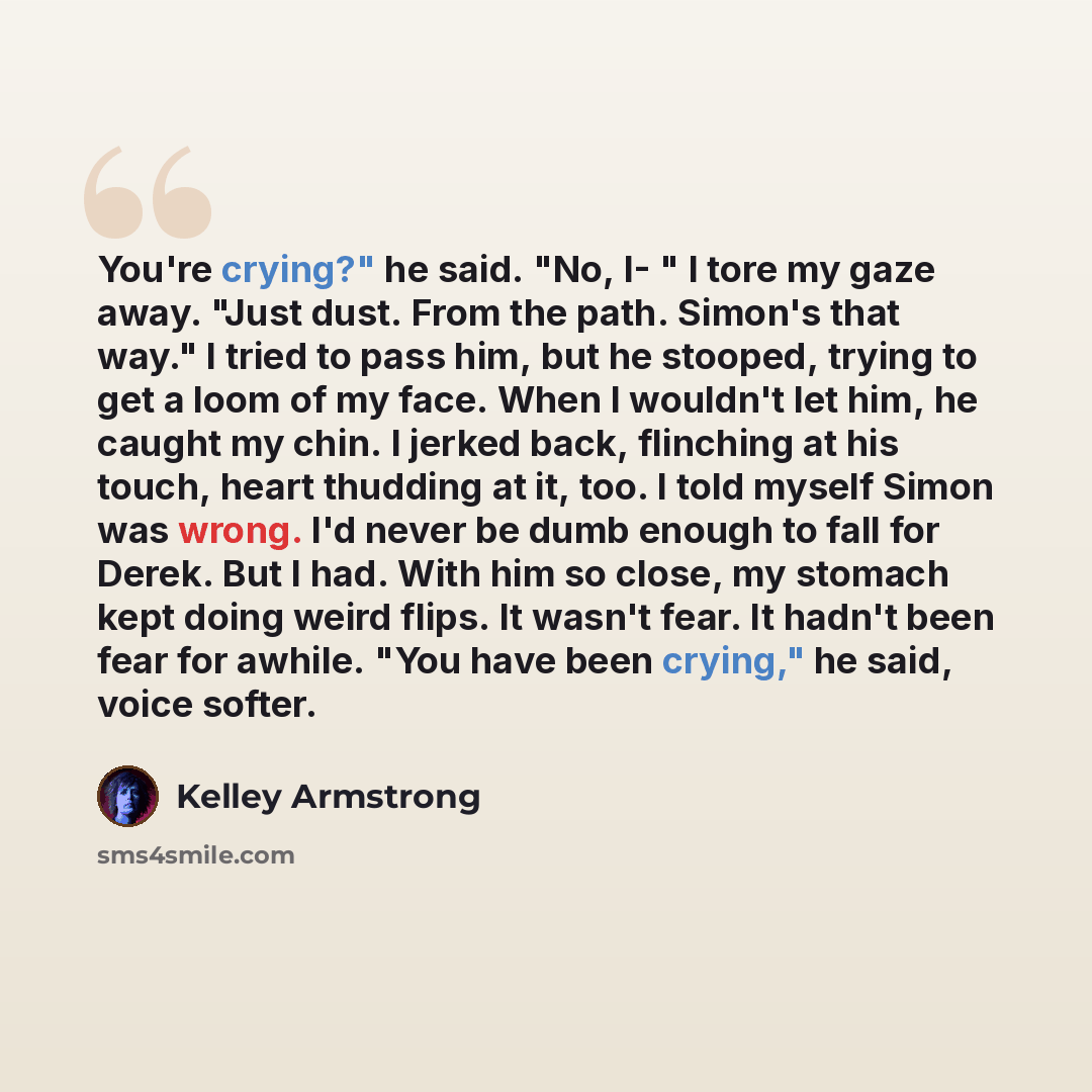 “You're crying?" he said. "No, I- " I tore my gaze away. "Just dust. From the path. Simon's that way." I tried to pass him, but he stooped, trying to get a loom of my face. When I wouldn't let him, he caught my chin. I jerked back, flinching at his touch, heart thudding at it, too. I told myself…” quote by Kelley Armstrong
