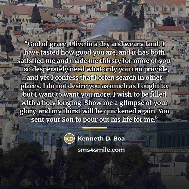 “God of grace, I live in a dry and weary land. I have tasted how good you are, and it has both satisfied me and made me thirsty for more of you. I so desperately need what only you can provide, and yet I confess that I often search in other places. I do not desire you as much as I ought to, but I…” quote by Kenneth D. Boa