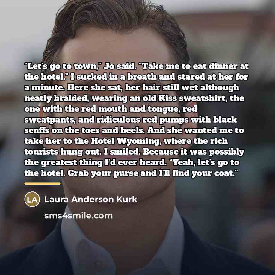 “Let’s go to town,” Jo said. “Take me to eat dinner at the hotel.” I sucked in a breath and stared at her for a minute. Here she sat, her hair still wet although neatly braided, wearing an old Kiss sweatshirt, the one with the red mouth and tongue, red sweatpants, and ridiculous red pumps with…” quote by Laura Anderson Kurk