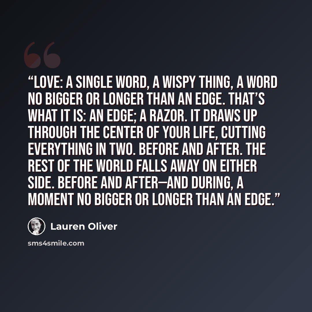 “Love: a single word, a wispy thing, a word no bigger or longer than an edge. That’s what it is: an edge; a razor. It draws up through the center of your life, cutting everything in two. Before and after. The rest of the world falls away on either side. Before and after—and during, a moment no…” quote by Lauren Oliver