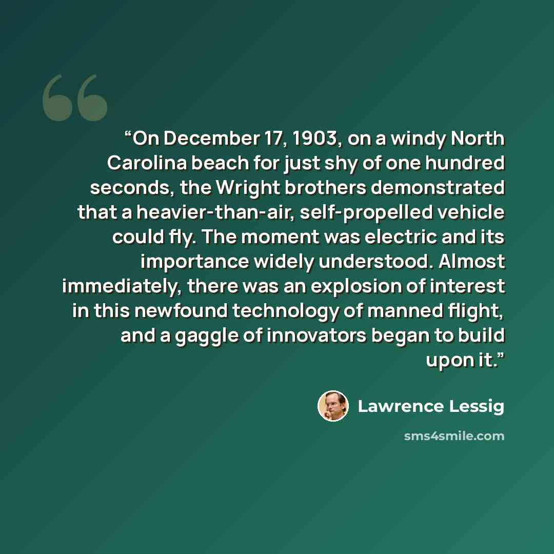 “On December 17, 1903, on a windy North Carolina beach for just shy of one hundred seconds, the Wright brothers demonstrated that a heavier-than-air, self-propelled vehicle could fly. The moment was electric and its importance widely understood. Almost immediately, there was an explosion of…” quote by Lawrence Lessig