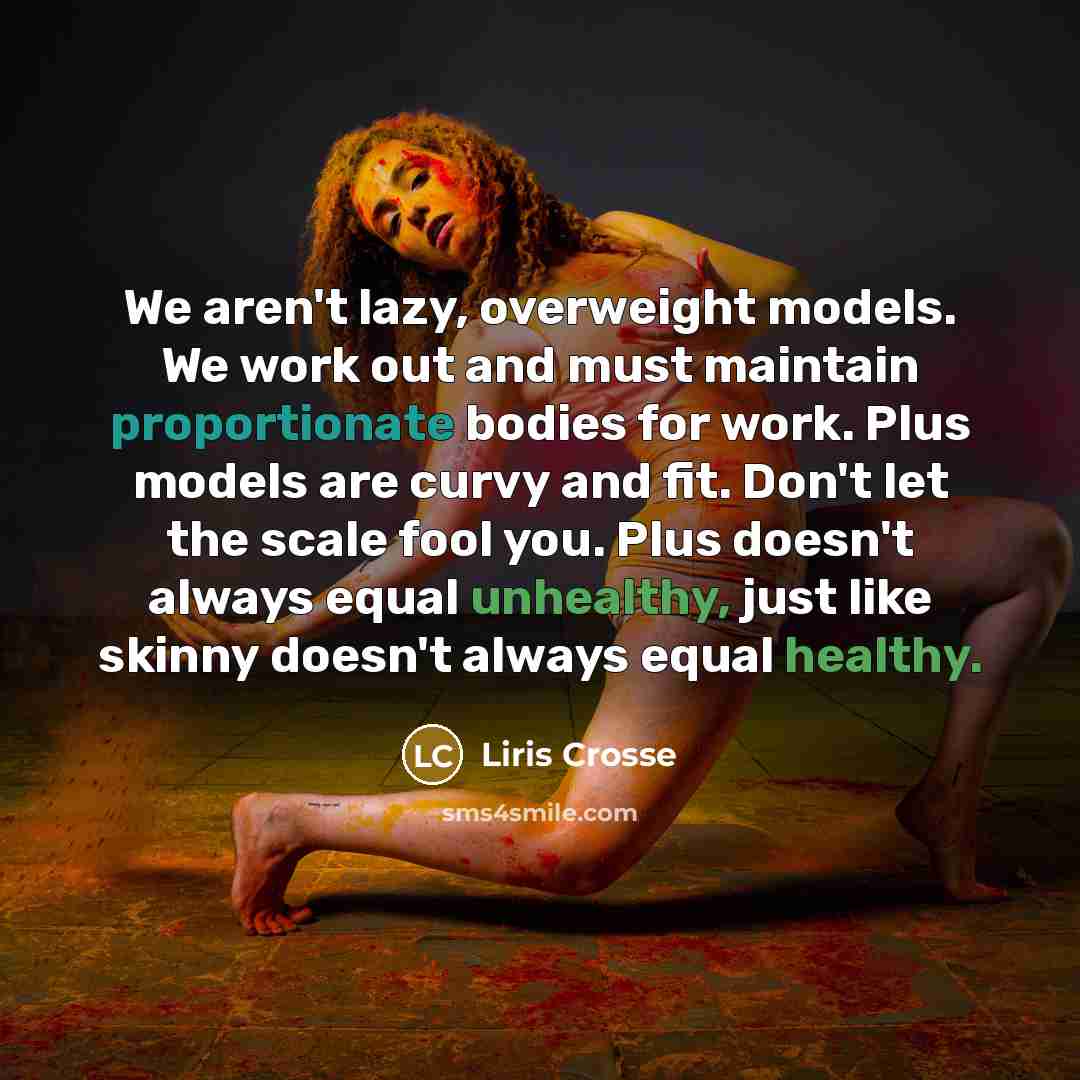 “We aren't lazy, overweight models. We work out and must maintain proportionate bodies for work. Plus models are curvy and fit. Don't let the scale fool you. Plus doesn't always equal unhealthy, just like skinny doesn't always equal healthy.” quote by Liris Crosse