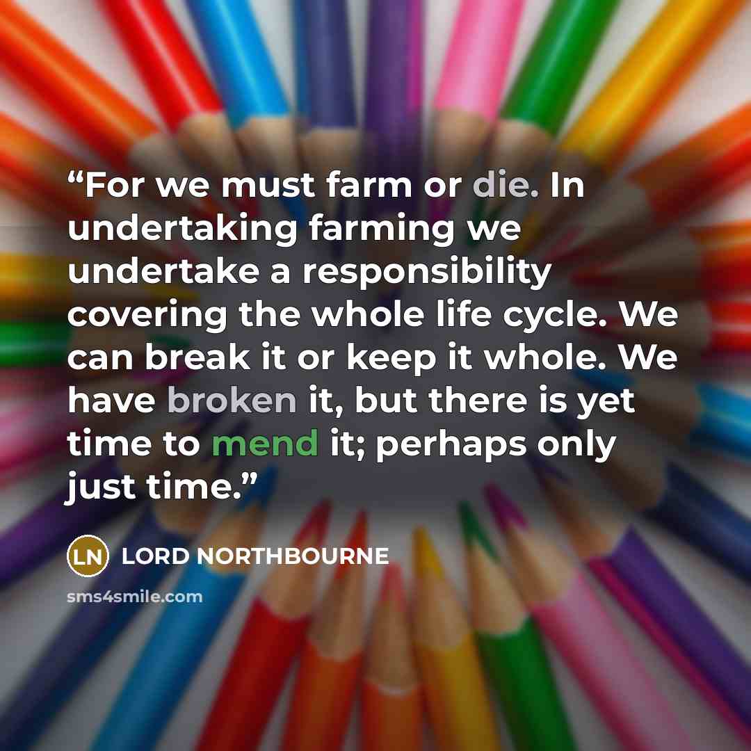 “For we must farm or die. In undertaking farming we undertake a responsibility covering the whole life cycle. We can break it or keep it whole. We have broken it, but there is yet time to mend it; perhaps only just time.” quote by LORD NORTHBOURNE