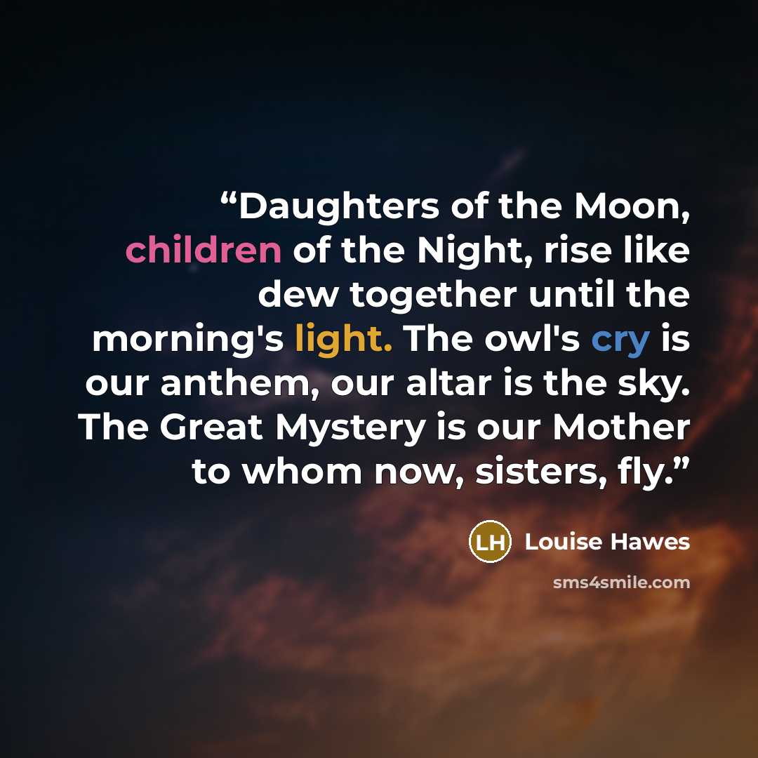 “Daughters of the Moon, children of the Night, rise like dew together until the morning's light. The owl's cry is our anthem, our altar is the sky. The Great Mystery is our Mother to whom now, sisters, fly.” quote by Louise Hawes