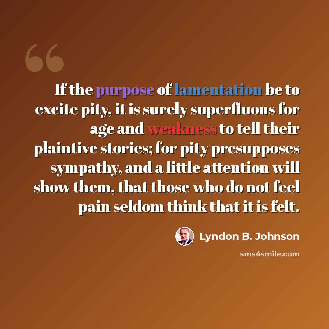“If the purpose of lamentation be to excite pity, it is surely superfluous for age and weakness to tell their plaintive stories; for pity presupposes sympathy, and a little attention will show them, that those who do not feel pain seldom think that it is felt.” quote by Lyndon B. Johnson