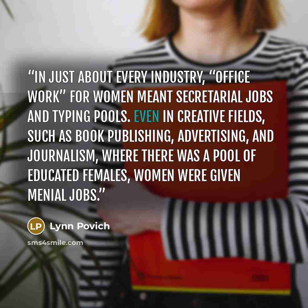 “In just about every industry, “office work” for women meant secretarial jobs and typing pools. Even in creative fields, such as book publishing, advertising, and journalism, where there was a pool of educated females, women were given menial jobs.” quote by Lynn Povich