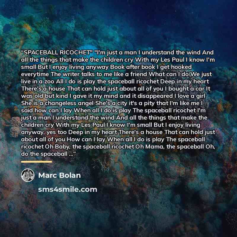 “SPACEBALL RICOCHET" "I'm just a man I understand the wind And all the things that make the children cry With my Les Paul I know I'm small But I enjoy living anyway Book after book I get hooked everytime The writer talks to me like a friend What can I do We just live in a zoo All I do is play the…” quote by Marc Bolan