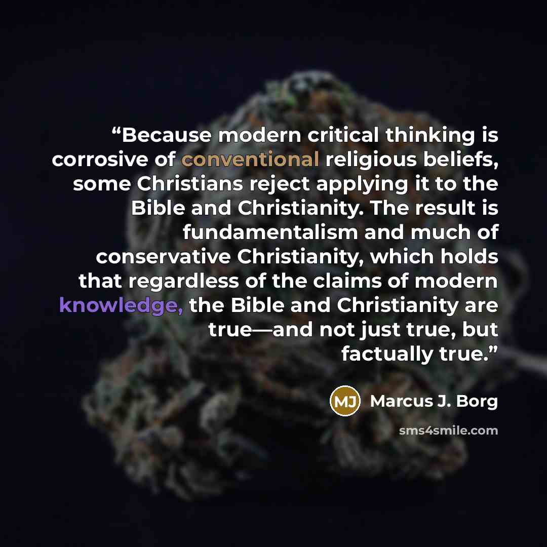 “Because modern critical thinking is corrosive of conventional religious beliefs, some Christians reject applying it to the Bible and Christianity. The result is fundamentalism and much of conservative Christianity, which holds that regardless of the claims of modern knowledge, the Bible and…” quote by Marcus J. Borg